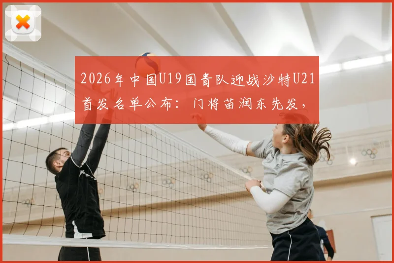 2026年中国U19国青队迎战沙特U21首发名单公布：门将苗润东先发，中场核心张家鸣领衔出战