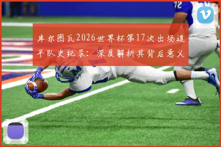 库尔图瓦2026世界杯第17次出场追平队史纪录：深度解析其背后意义与对比利时门将历史的挑战