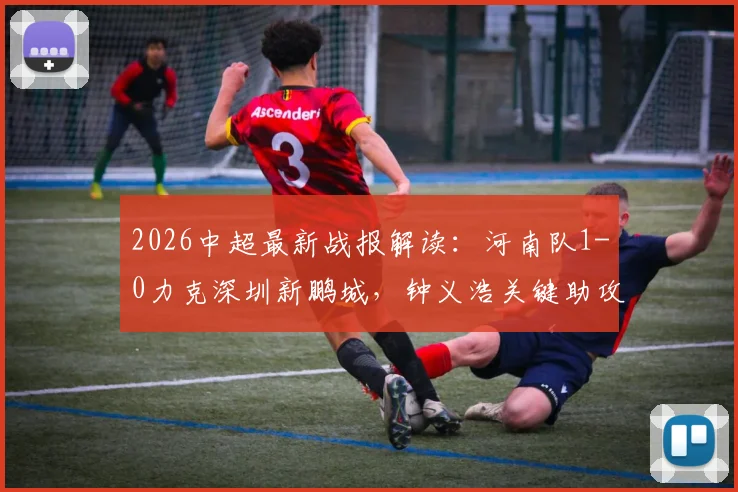 2026中超最新战报解读：河南队1-0力克深圳新鹏城，钟义浩关键助攻+纳萨里奥制胜进球全程回顾