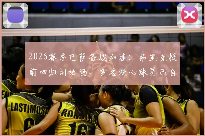 2026赛季巴萨备战加速:弗里克提前回归训练场,多名核心球员已自发归队加练