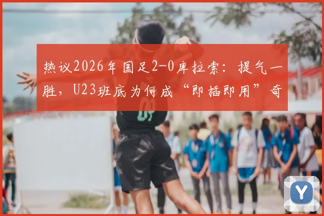 热议2026年国足2-0库拉索：提气一胜，U23班底为何成“即插即用”奇兵？详解其背后的战术价值