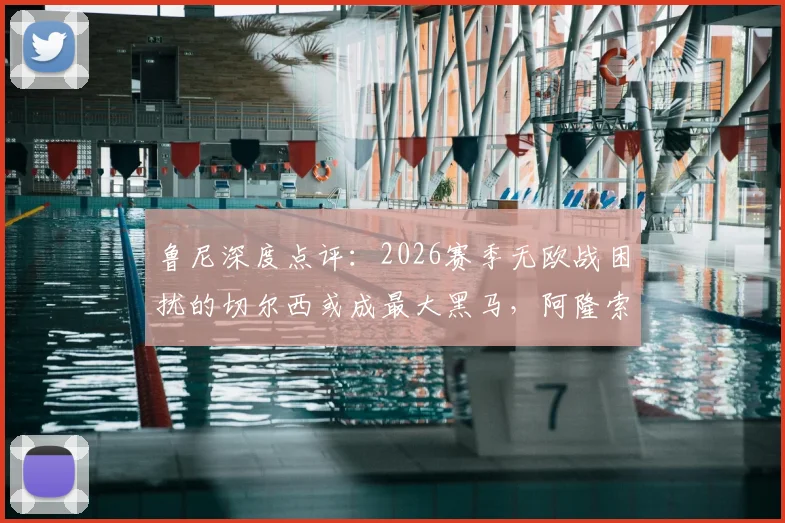 鲁尼深度点评：2026赛季无欧战困扰的切尔西或成最大黑马，阿隆索获完整备战期铸就新战术体系