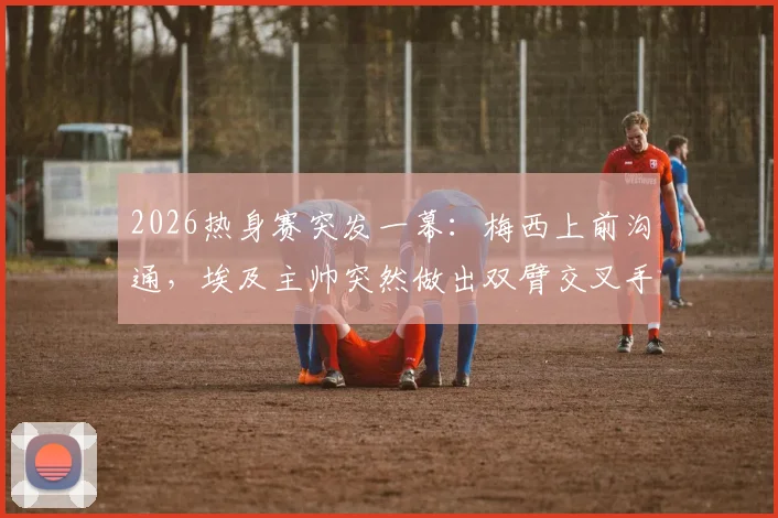 2026热身赛突发一幕：梅西上前沟通，埃及主帅突然做出双臂交叉手势，阿媒解读背后含义与足球文化差异