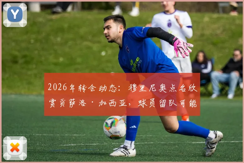 2026年转会动态:穆里尼奥点名欣赏贡萨洛·加西亚,球员留队可能性大增