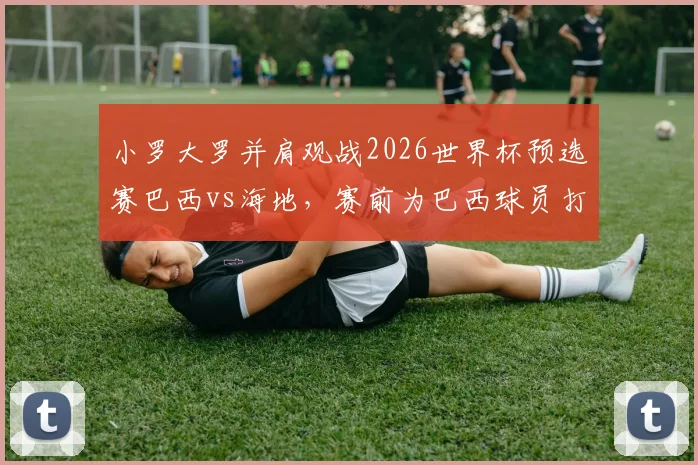 小罗大罗并肩观战2026世界杯预选赛巴西vs海地,赛前为巴西球员打气全记录