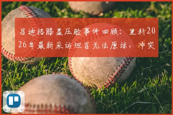 吕迪格膝盖压脸事件回顾：里科2026年最新采访坦言无法原谅，冲突背后职业球员的安全困境