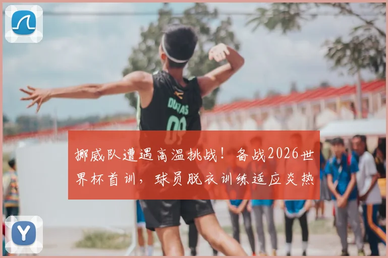 挪威队遭遇高温挑战！备战2026世界杯首训，球员脱衣训练适应炎热天气引关注，附球队防暑降温策略详解